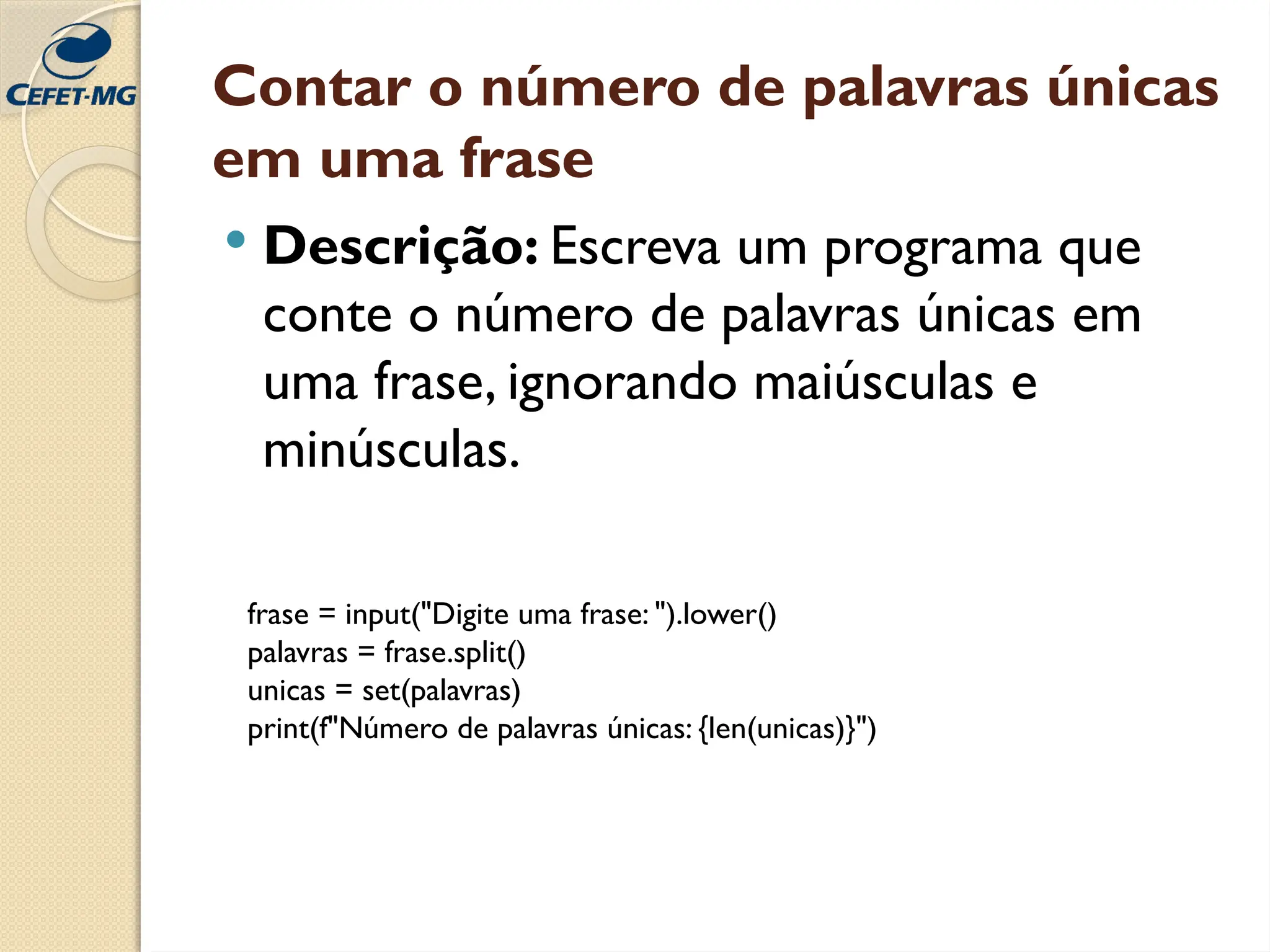 Contar o número de palavras únicas
em uma frase
 Descrição: Escreva um programa que
conte o número de palavras únicas em
uma frase, ignorando maiúsculas e
minúsculas.
frase = input("Digite uma frase: ").lower()
palavras = frase.split()
unicas = set(palavras)
print(f"Número de palavras únicas: {len(unicas)}")
 