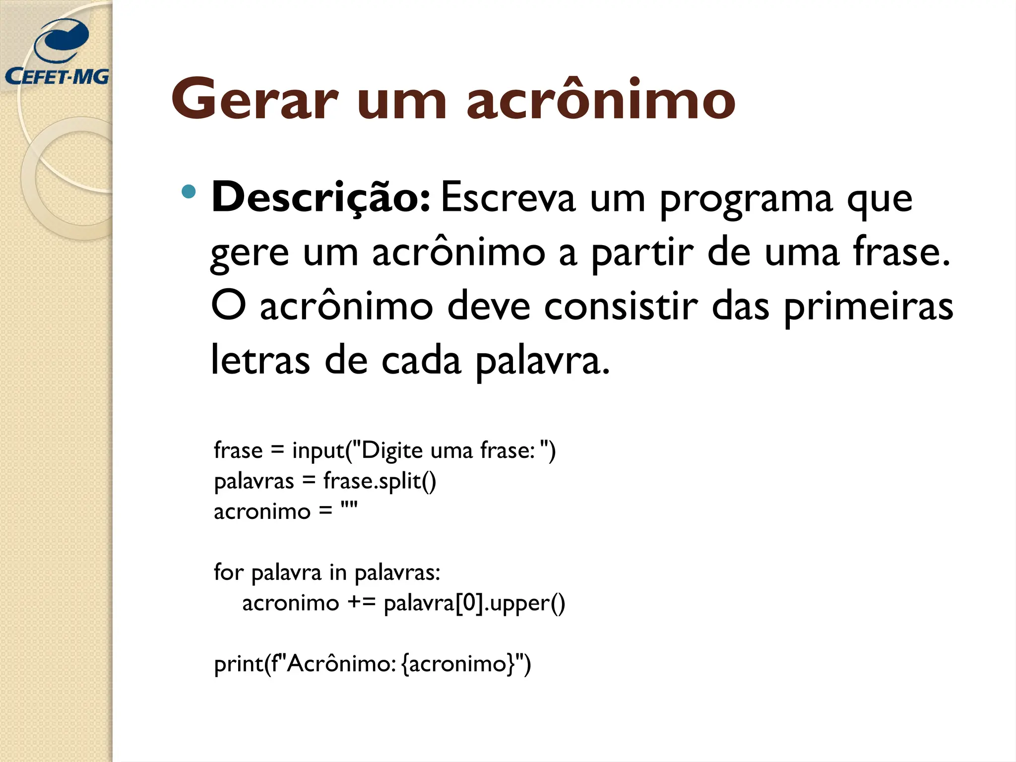 Gerar um acrônimo
 Descrição: Escreva um programa que
gere um acrônimo a partir de uma frase.
O acrônimo deve consistir das primeiras
letras de cada palavra.
frase = input("Digite uma frase: ")
palavras = frase.split()
acronimo = ""
for palavra in palavras:
acronimo += palavra[0].upper()
print(f"Acrônimo: {acronimo}")
 