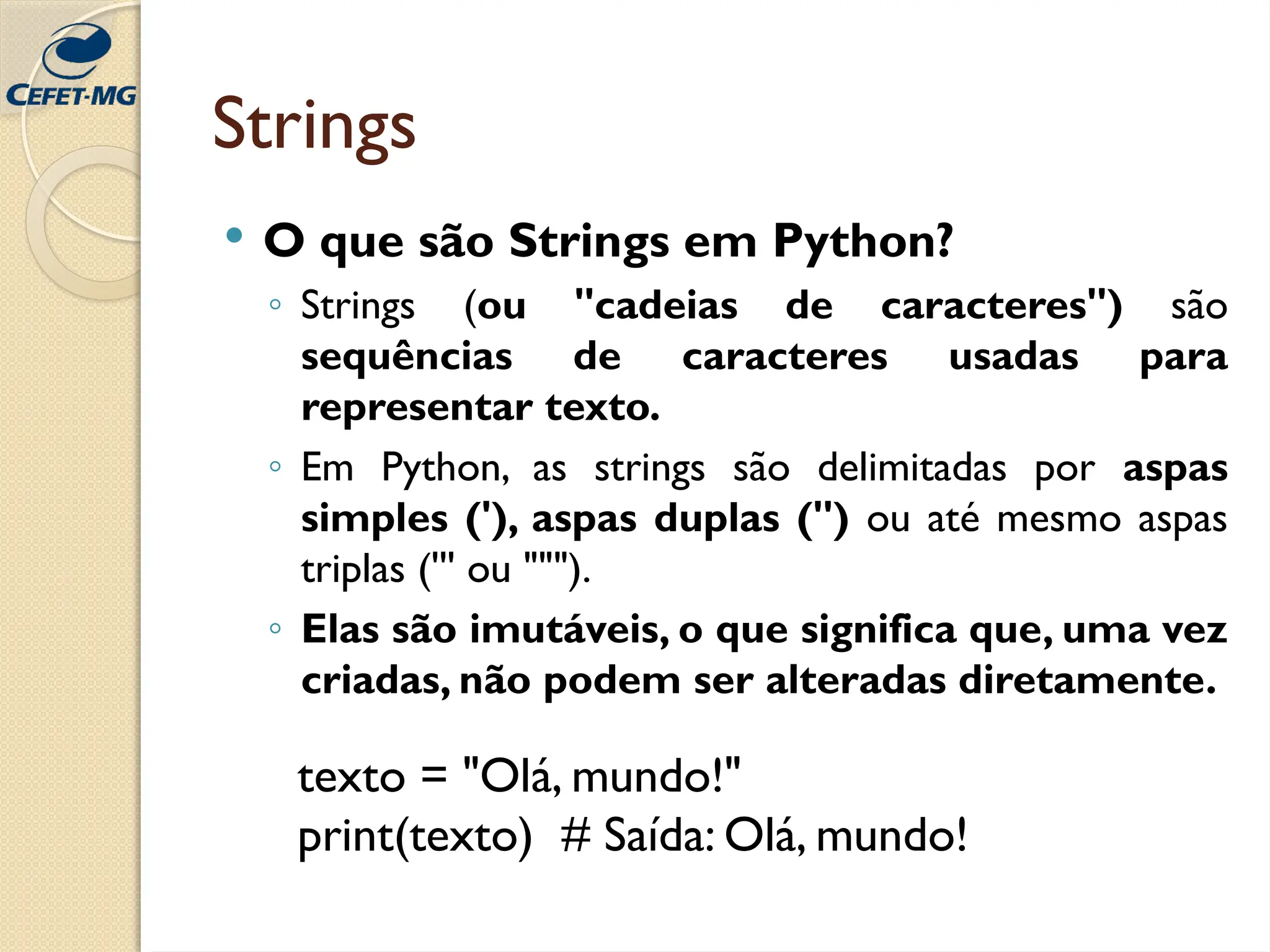 Strings
 O que são Strings em Python?
◦ Strings (ou "cadeias de caracteres") são
sequências de caracteres usadas para
representar texto.
◦ Em Python, as strings são delimitadas por aspas
simples ('), aspas duplas (") ou até mesmo aspas
triplas (''' ou """).
◦ Elas são imutáveis, o que significa que, uma vez
criadas, não podem ser alteradas diretamente.
texto = "Olá, mundo!"
print(texto) # Saída: Olá, mundo!
 