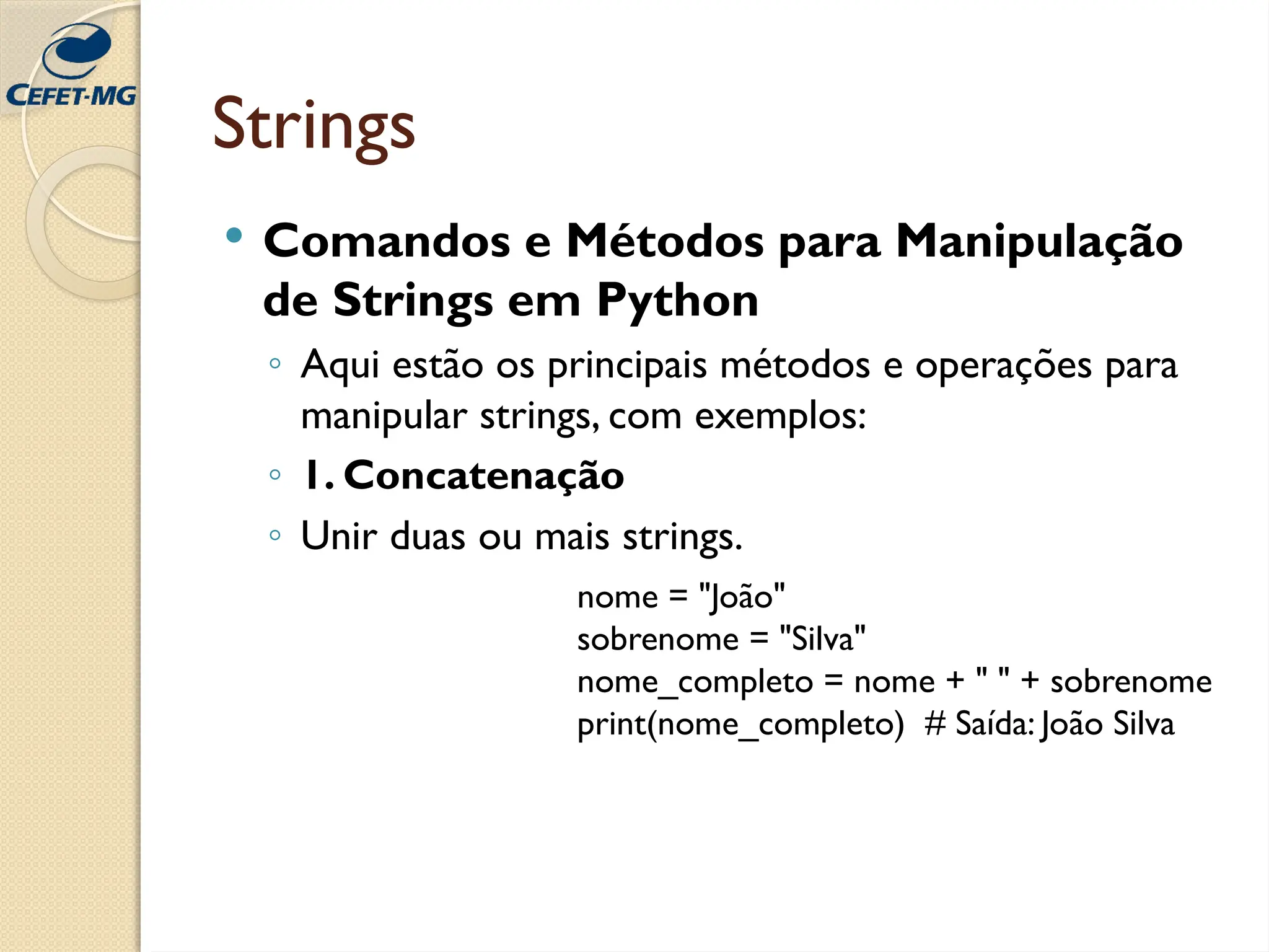 Strings
 Comandos e Métodos para Manipulação
de Strings em Python
◦ Aqui estão os principais métodos e operações para
manipular strings, com exemplos:
◦ 1. Concatenação
◦ Unir duas ou mais strings.
nome = "João"
sobrenome = "Silva"
nome_completo = nome + " " + sobrenome
print(nome_completo) # Saída: João Silva
 