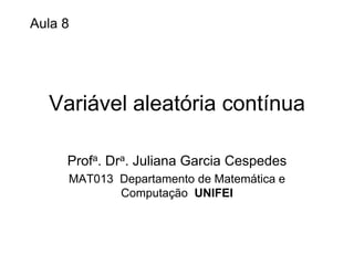 Aula 8




  Variável aleatória contínua

     Profa. Dra. Juliana Garcia Cespedes
     MAT013 Departamento de Matemática e
            Computação UNIFEI
 