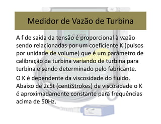 A f de saída da tensão é proporcional à vazão
sendo relacionadas por um coeficiente K (pulsos
por unidade de volume) que é um parâmetro de
calibração da turbina variando de turbina para
Medidor de Vazão de Turbina
calibração da turbina variando de turbina para
turbina e sendo determinado pelo fabricante.
O K é dependente da viscosidade do fluido.
Abaixo de 2cSt (centiStrokes) de viscosidade o K
é aproximadamente constante para frequências
acima de 50Hz.
 