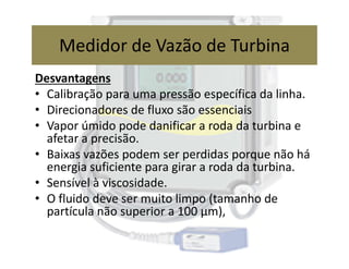 Desvantagens
• Calibração para uma pressão específica da linha.
• Direcionadores de fluxo são essenciais
• Vapor úmido pode danificar a roda da turbina e
afetar a precisão.
Medidor de Vazão de Turbina
afetar a precisão.
• Baixas vazões podem ser perdidas porque não há
energia suficiente para girar a roda da turbina.
• Sensível à viscosidade.
• O fluido deve ser muito limpo (tamanho de
partícula não superior a 100 μm),
 