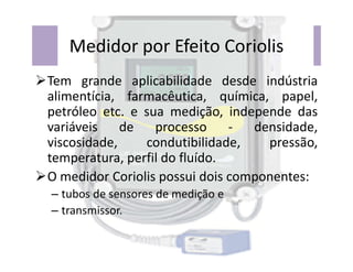 Medidor por Efeito Coriolis
Tem grande aplicabilidade desde indústria
alimentícia, farmacêutica, química, papel,
petróleo etc. e sua medição, independe das
variáveis de processo - densidade,
viscosidade, condutibilidade, pressão,
viscosidade, condutibilidade, pressão,
temperatura, perfil do fluído.
O medidor Coriolis possui dois componentes:
– tubos de sensores de medição e
– transmissor.
 