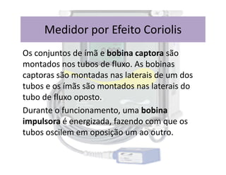 Os conjuntos de ímã e bobina captora são
montados nos tubos de fluxo. As bobinas
captoras são montadas nas laterais de um dos
tubos e os ímãs são montados nas laterais do
Medidor por Efeito Coriolis
tubos e os ímãs são montados nas laterais do
tubo de fluxo oposto.
Durante o funcionamento, uma bobina
impulsora é energizada, fazendo com que os
tubos oscilem em oposição um ao outro.
 