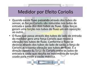 • Quando existe fluxo passando através dos tubos do
sensor, as forças Coriolis são induzidas nos lados de
entrada e saída dos dois tubos de fluxo. Estas forças
geram uma torção nos tubos de fluxo um em oposição
ao outro.
• O fluxo que passa através dos tubos do lado de entrada
Medidor por Efeito Coriolis
• O fluxo que passa através dos tubos do lado de entrada
do medidor gera uma força Coriolis que resiste à
vibração nos tubos de fluxo. Conforme o fluxo se
desloca através dos tubos do lado de saída, a força de
Coriolis acrescenta vibração aos tubos de fluxo. É a
direção oposta da força de Coriolis entre os lados de
entrada e saída que resulta no movimento de torção
usado para medir a vazão mássica.
 