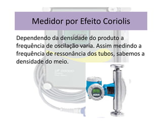 Dependendo da densidade do produto a
frequência de oscilação varia. Assim medindo a
frequência de ressonância dos tubos, sabemos a
densidade do meio.
Medidor por Efeito Coriolis
densidade do meio.
 