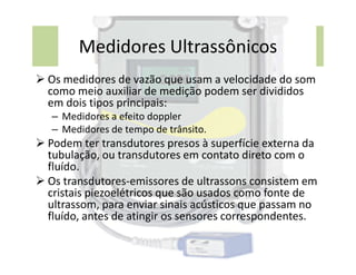 Medidores Ultrassônicos
 Os medidores de vazão que usam a velocidade do som
como meio auxiliar de medição podem ser divididos
em dois tipos principais:
– Medidores a efeito doppler
– Medidores de tempo de trânsito.
 Podem ter transdutores presos à superfície externa da
 Podem ter transdutores presos à superfície externa da
tubulação, ou transdutores em contato direto com o
fluído.
 Os transdutores-emissores de ultrassons consistem em
cristais piezoelétricos que são usados como fonte de
ultrassom, para enviar sinais acústicos que passam no
fluído, antes de atingir os sensores correspondentes.
 