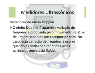 Medidores Ultrassônicos
Medidores de efeito Doppler
O efeito Doppler é aparente variação de
frequência produzida pelo movimento relativo
de um emissor e de um receptor de som. No
de um emissor e de um receptor de som. No
caso, esta variação de frequência ocorre
quando as ondas são refletidas pelas
partículas móveis do fluído.
 