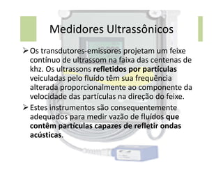 Medidores Ultrassônicos
Os transdutores-emissores projetam um feixe
contínuo de ultrassom na faixa das centenas de
khz. Os ultrassons refletidos por partículas
veiculadas pelo fluído têm sua frequência
alterada proporcionalmente ao componente da
alterada proporcionalmente ao componente da
velocidade das partículas na direção do feixe.
Estes instrumentos são consequentemente
adequados para medir vazão de fluídos que
contêm partículas capazes de refletir ondas
acústicas.
 