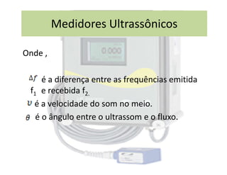 Onde ,
é a diferença entre as frequências emitida
f e recebida f
Medidores Ultrassônicos
f1 e recebida f2.
é a velocidade do som no meio.
é o ângulo entre o ultrassom e o fluxo.
 