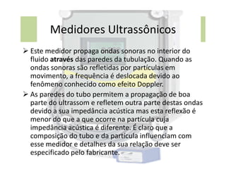 Medidores Ultrassônicos
 Este medidor propaga ondas sonoras no interior do
fluido através das paredes da tubulação. Quando as
ondas sonoras são refletidas por partículas em
movimento, a frequência é deslocada devido ao
fenômeno conhecido como efeito Doppler.
fenômeno conhecido como efeito Doppler.
 As paredes do tubo permitem a propagação de boa
parte do ultrassom e refletem outra parte destas ondas
devido a sua impedância acústica mas esta reflexão é
menor do que a que ocorre na partícula cuja
impedância acústica é diferente. É claro que a
composição do tubo e da partícula influenciam com
esse medidor e detalhes da sua relação deve ser
especificado pelo fabricante.
 