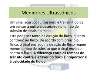 Um sinal acústico (ultrassom) é transmitido de
um sensor a outro e baseia-se no tempo de
trânsito de sinais no meio.
Este pode ser tanto na direção do fluxo, quanto
Medidores Ultrassônicos
Este pode ser tanto na direção do fluxo, quanto
contrário ao fluxo. De acordo com princípio
físico, o sinal enviado na direção do fluxo requer
menos tempo de trânsito que o sinal enviado
contra o fluxo. A diferença entre os tempos de
trânsito contra e a favor do fluxo é proporcional
à velocidade do fluído.
 