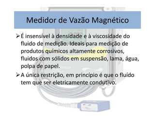 É insensível à densidade e à viscosidade do
fluido de medição. Ideais para medição de
produtos químicos altamente corrosivos,
fluidos com sólidos em suspensão, lama, água,
Medidor de Vazão Magnético
fluidos com sólidos em suspensão, lama, água,
polpa de papel.
A única restrição, em princípio é que o fluído
tem que ser eletricamente condutivo.
 