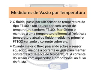O fluido, passa por um sensor de temperatura do
tipo PT100 e um aquecedor com sensor de
temperatura também PT100. Este último é
mantido a uma temperatura diferencial (relativa a
temperatura atual do fluido medida no primeiro
Medidores de Vazão por Temperatura
temperatura atual do fluido medida no primeiro
PT100) variando a corrente sobre ele.
Quanto maior o fluxo passando sobre o sensor
aquecido, maior é a corrente exigida para manter
constante a diferença de temperatura. A corrente
do sensor com aquecedor é proporcional ao fluxo
do fluido.
 