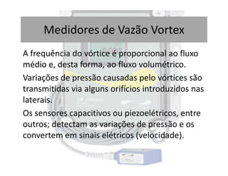 A frequência do vórtice é proporcional ao fluxo
médio e, desta forma, ao fluxo volumétrico.
Variações de pressão causadas pelo vórtices são
transmitidas via alguns orifícios introduzidos nas
Medidores de Vazão Vortex
transmitidas via alguns orifícios introduzidos nas
laterais.
Os sensores capacitivos ou piezoelétricos, entre
outros; detectam as variações de pressão e os
convertem em sinais elétricos (velocidade).
 