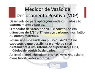 Medidor de Vazão de
Deslocamento Positivo (VDP)
Desenvolvido para aplicações onde os fluidos são
extremamente viscosos.
O medidor de vazão tipo VDP é construído em
diâmetros de 1/8" a 2", em aço carbono, inox, latão
ou outros materiais.
ou outros materiais.
Possui sinais de saída em pulso ou 4-20 mA no
cabeçote, o que possibilita o envio do sinal
diretamente a um sistema de supervisão, CLP´s,
módulos de aquisição de dados.
Aplicação: mel, chocolate, resinas, vernizes, asfalto,
óleos lubrificantes e outros.
 