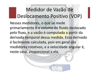 Medidor de Vazão de
Deslocamento Positivo (VDP)
Nesses medidores, o que se mede
primariamente é o volume de fluido deslocado
pelo fluxo, e a vazão é computada a partir da
derivada temporal dessa medida. Essa derivada
derivada temporal dessa medida. Essa derivada
é facilmente calculada, pois em geral são
medidores rotativos, e a velocidade angular é,
neste caso, proporcional a ela.
 