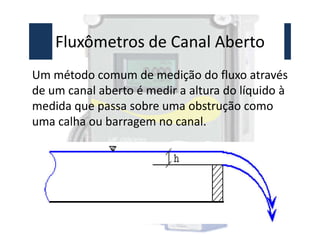 Fluxômetros de Canal Aberto
Um método comum de medição do fluxo através
de um canal aberto é medir a altura do líquido à
medida que passa sobre uma obstrução como
uma calha ou barragem no canal.
uma calha ou barragem no canal.
 