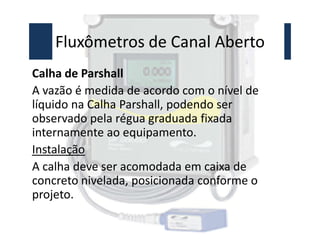 Fluxômetros de Canal Aberto
Calha de Parshall
A vazão é medida de acordo com o nível de
líquido na Calha Parshall, podendo ser
observado pela régua graduada fixada
observado pela régua graduada fixada
internamente ao equipamento.
Instalação
A calha deve ser acomodada em caixa de
concreto nivelada, posicionada conforme o
projeto.
 