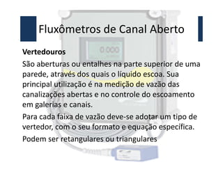 Fluxômetros de Canal Aberto
Vertedouros
São aberturas ou entalhes na parte superior de uma
parede, através dos quais o líquido escoa. Sua
principal utilização é na medição de vazão das
principal utilização é na medição de vazão das
canalizações abertas e no controle do escoamento
em galerias e canais.
Para cada faixa de vazão deve-se adotar um tipo de
vertedor, com o seu formato e equação específica.
Podem ser retangulares ou triangulares
 