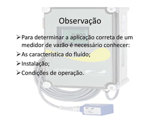 Observação
Para determinar a aplicação correta de um
medidor de vazão é necessário conhecer:
As característica do fluído;
Instalação;
Instalação;
Condições de operação.
 