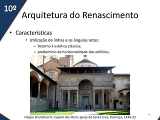 Arquitetura do Renascimento
• Características
• Utilização de linhas e os ângulos retos:
– Retorno à estética clássica;
– predomínio da horizontalidade dos edifícios.
Filippo Brunelleschi, Capela dos Pazzi, Igreja de Santa Cruz, Florença, 1430-33
14
 