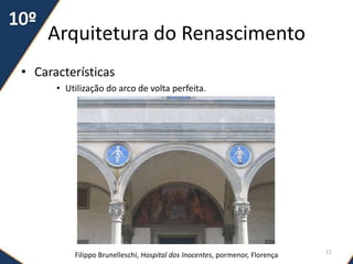 Arquitetura do Renascimento
• Características
• Utilização do arco de volta perfeita.
Filippo Brunelleschi, Hospital dos Inocentes, pormenor, Florença 21
 