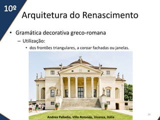 Arquitetura do Renascimento
• Gramática decorativa greco-romana
– Utilização:
• dos frontões triangulares, a coroar fachadas ou janelas.
Andrea Palladio, Villa Rotonda, Vicenza, Itália
24
 