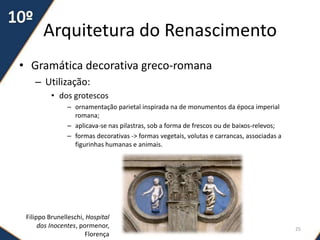 Arquitetura do Renascimento
• Gramática decorativa greco-romana
– Utilização:
• dos grotescos
– ornamentação parietal inspirada na de monumentos da época imperial
romana;
– aplicava-se nas pilastras, sob a forma de frescos ou de baixos-relevos;
– formas decorativas -> formas vegetais, volutas e carrancas, associadas a
figurinhas humanas e animais.
Filippo Brunelleschi, Hospital
dos Inocentes, pormenor,
Florença
25
 