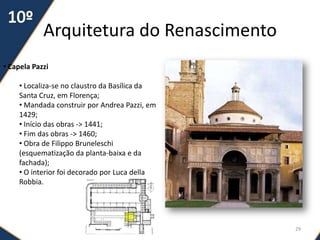Arquitetura do Renascimento
29
• Capela Pazzi
• Localiza-se no claustro da Basílica da
Santa Cruz, em Florença;
• Mandada construir por Andrea Pazzi, em
1429;
• Início das obras -> 1441;
• Fim das obras -> 1460;
• Obra de Filippo Bruneleschi
(esquematização da planta-baixa e da
fachada);
• O interior foi decorado por Luca della
Robbia.
 