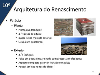 Arquitetura do Renascimento
• Palácio
– Planta
• Planta quadrangular;
• 3 / 4 pisos de altura;
• Insere-se no meio do casario;
• Ocupa um quarteirão;
– Exterior
• 3 /4 fachadas
• Feito em pedra emparelhada com grossos almofadados;
• Aspecto compacto exterior fechado e maciço;
• Poucas janelas no rés-do-chão;
40
 