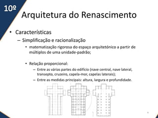 Arquitetura do Renascimento
• Características
– Simplificação e racionalização
• matematização rigorosa do espaço arquitetónico a partir de
múltiplos de uma unidade-padrão;
• Relação proporcional:
– Entre as várias partes do edifício (nave central, nave lateral,
transepto, cruzeiro, capela-mor, capelas laterais);
– Entre as medidas principais: altura, largura e profundidade.
4
 