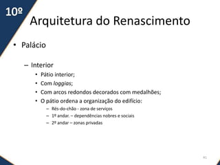 Arquitetura do Renascimento
• Palácio
– Interior
• Pátio interior;
• Com loggias;
• Com arcos redondos decorados com medalhões;
• O pátio ordena a organização do edifício:
– Rés-do-chão - zona de serviços
– 1º andar. – dependências nobres e sociais
– 2º andar – zonas privadas
41
 