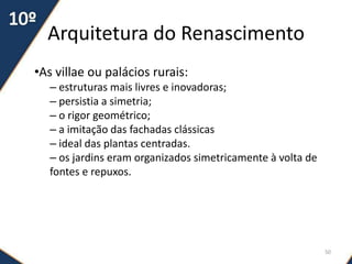 Arquitetura do Renascimento
•As villae ou palácios rurais:
– estruturas mais livres e inovadoras;
– persistia a simetria;
– o rigor geométrico;
– a imitação das fachadas clássicas
– ideal das plantas centradas.
– os jardins eram organizados simetricamente à volta de
fontes e repuxos.
50
 