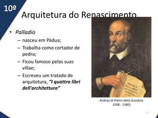 Arquitetura do Renascimento
• Palladio
– nasceu em Pádua;
– Trabalha como cortador de
pedra;
– Ficou famoso pelas suas
villae;
– Escreveu um tratado de
arquitetura, “I quattro libri
dell'architettura”
51
Andrea di Pietro della Gondola
1508 - 1580)
 