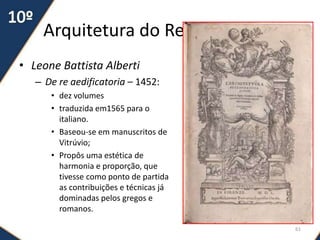 Arquitetura do Renascimento
• Leone Battista Alberti
– De re aedificatoria – 1452:
• dez volumes
• traduzida em1565 para o
italiano.
• Baseou-se em manuscritos de
Vitrúvio;
• Propôs uma estética de
harmonia e proporção, que
tivesse como ponto de partida
as contribuições e técnicas já
dominadas pelos gregos e
romanos.
61
 