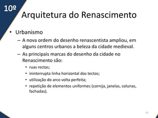 Arquitetura do Renascimento
• Urbanismo
– A nova ordem do desenho renascentista ampliou, em
alguns centros urbanos a beleza da cidade medieval.
– As principais marcas do desenho da cidade no
Renascimento são:
• ruas rectas;
• ininterrupta linha horizontal dos tectos;
• utilização do arco volta perfeita;
• repetição de elementos uniformes (cornija, janelas, colunas,
fachadas).
62
 