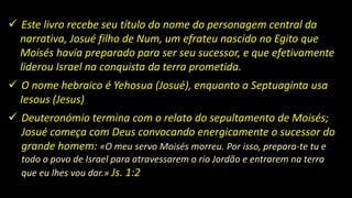  Este livro recebe seu título do nome do personagem central da
narrativa, Josué filho de Num, um efrateu nascido no Egito que
Moisés havia preparado para ser seu sucessor, e que efetivamente
liderou Israel na conquista da terra prometida.
 O nome hebraico é Yehosua (Josué), enquanto a Septuaginta usa
Iesous (Jesus)
 Deuteronómio termina com o relato do sepultamento de Moisés;
Josué começa com Deus convocando energicamente o sucessor do
grande homem: «O meu servo Moisés morreu. Por isso, prepara-te tu e
todo o povo de Israel para atravessarem o rio Jordão e entrarem na terra
que eu lhes vou dar.» Js. 1:2
 