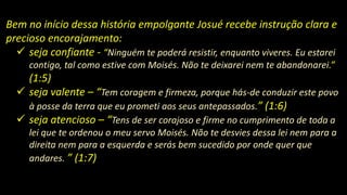 Bem no início dessa história empolgante Josué recebe instrução clara e
precioso encorajamento:
 seja confiante - “Ninguém te poderá resistir, enquanto viveres. Eu estarei
contigo, tal como estive com Moisés. Não te deixarei nem te abandonarei.”
(1:5)
 seja valente – “Tem coragem e firmeza, porque hás-de conduzir este povo
à posse da terra que eu prometi aos seus antepassados.” (1:6)
 seja atencioso – “Tens de ser corajoso e firme no cumprimento de toda a
lei que te ordenou o meu servo Moisés. Não te desvies dessa lei nem para a
direita nem para a esquerda e serás bem sucedido por onde quer que
andares. ” (1:7)
 
