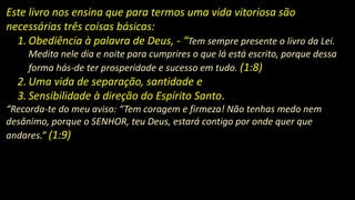 Este livro nos ensina que para termos uma vida vitoriosa são
necessárias três coisas básicas:
1. Obediência à palavra de Deus, - “Tem sempre presente o livro da Lei.
Medita nele dia e noite para cumprires o que lá está escrito, porque dessa
forma hás-de ter prosperidade e sucesso em tudo. (1:8)
2. Uma vida de separação, santidade e
3. Sensibilidade à direção do Espírito Santo.
“Recorda-te do meu aviso: “Tem coragem e firmeza! Não tenhas medo nem
desânimo, porque o SENHOR, teu Deus, estará contigo por onde quer que
andares.” (1:9)
 
