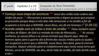 Começa nova etapa da aventura: “10 Josué deu então estas ordens aos
chefes do povo: 11 «Percorram o acampamento e digam ao povo que prepare
as provisões porque daqui a três dias irão atravessar o rio Jordão a fim de
ocuparem a terra que o SENHOR, vosso Deus, vos dá em herança.»” (1:10-11)
Acordo selado com as tribos a leste do Jordão: “12 Falou também assim
às tribos de Rúben, de Gad e à metade da tribo de Manassés: ... 14 As vossas
mulheres, os vossos filhos e os vossos animais que fiquem aqui. Mas os
homens aptos para a guerra vão à frente dos vossos irmãos para os ajudar, 15
até ocuparem a terra que o SENHOR, vosso Deus, lhes dará, para lá viverem
tranquilos. Depois voltarão para se estabelecerem aqui nesta vossa terra que
Moisés, servo do SENHOR, vos deu, deste lado do Jordão, do lado donde nasce
o sol.»
 