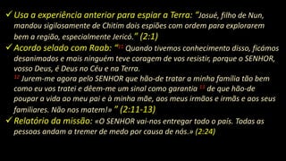 Usa a experiência anterior para espiar a Terra: “Josué, filho de Nun,
mandou sigilosamente de Chitim dois espiões com ordem para explorarem
bem a região, especialmente Jericó.” (2:1)
Acordo selado com Raab: “11 Quando tivemos conhecimento disso, ficámos
desanimados e mais ninguém teve coragem de vos resistir, porque o SENHOR,
vosso Deus, é Deus no Céu e na Terra.
12 Jurem-me agora pelo SENHOR que hão-de tratar a minha família tão bem
como eu vos tratei e dêem-me um sinal como garantia 13 de que hão-de
poupar a vida ao meu pai e à minha mãe, aos meus irmãos e irmãs e aos seus
familiares. Não nos matem!» ” (2:11-13)
Relatório da missão: «O SENHOR vai-nos entregar todo o país. Todas as
pessoas andam a tremer de medo por causa de nós.» (2:24)
 