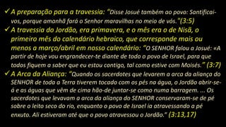 A preparação para a travessia: “Disse Josué também ao povo: Santificai-
vos, porque amanhã fará o Senhor maravilhas no meio de vós."(3:5)
A travessia do Jordão, era primavera, e o mês era o de Nisã, o
primeiro mês do calendário hebraico, que corresponde mais ou
menos a março/abril em nosso calendário: “O SENHOR falou a Josué: «A
partir de hoje vou engrandecer-te diante de todo o povo de Israel, para que
todos fiquem a saber que eu estou contigo, tal como estive com Moisés.” (3:7)
A Arca da Aliança: “Quando os sacerdotes que levarem a arca da aliança do
SENHOR de toda a Terra tiverem tocado com os pés na água, o Jordão abrir-se-
á e as águas que vêm de cima hão-de juntar-se como numa barragem. ... Os
sacerdotes que levavam a arca da aliança do SENHOR conservaram-se de pé
sobre o leito seco do rio, enquanto o povo de Israel ia atravessando a pé
enxuto. Ali estiveram até que o povo atravessou o Jordão.” (3:13,17)
 