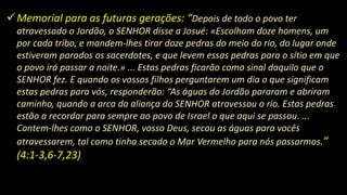 Memorial para as futuras gerações: “Depois de todo o povo ter
atravessado o Jordão, o SENHOR disse a Josué: «Escolham doze homens, um
por cada tribo, e mandem-lhes tirar doze pedras do meio do rio, do lugar onde
estiveram parados os sacerdotes, e que levem essas pedras para o sítio em que
o povo irá passar a noite.» ... Estas pedras ficarão como sinal daquilo que o
SENHOR fez. E quando os vossos filhos perguntarem um dia o que significam
estas pedras para vós, responderão: “As águas do Jordão pararam e abriram
caminho, quando a arca da aliança do SENHOR atravessou o rio. Estas pedras
estão a recordar para sempre ao povo de Israel o que aqui se passou. ...
Contem-lhes como o SENHOR, vosso Deus, secou as águas para vocês
atravessarem, tal como tinha secado o Mar Vermelho para nós passarmos.”
(4:1-3,6-7,23)
 