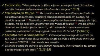 Circuncisão: “Vieram depois os filhos e foram estes que Josué circuncidou,
por não terem recebido a circuncisão durante a viagem.” (5:7)
Celebração da Páscoa: “10 Os israelitas celebraram a Páscoa na tarde do
dia catorze daquele mês, enquanto estavam acampados em Guilgal, na
planície de Jericó. 11 Nesse dia, comeram pão sem fermento e espigas de trigo
assadas. No dia seguinte, já comeram dos frutos da região. 12 Um dia depois
de terem comido dos frutos da terra, não caiu mais o maná e nesse ano
passaram a alimentar-se do que produzia a terra de Canaã.” (5:10-12)
Encontro com o Comandante: “...Estou aqui como chefe do exército do
SENHOR.» Perante isto, Josué inclinou-se até ao chão e perguntou-lhe: «Que
tem o meu SENHOR a dizer a este seu servo?»
 15 Então o chefe do exército do SENHOR respondeu-lhe: «Descalça-te, porque
é santo o lugar onde estás.” (5:13-15)
 