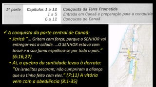 A conquista da parte central de Canaã:
• Jericó “... Gritem com força, porque o SENHOR vai
entregar-vos a cidade. ...O SENHOR estava com
Josué e a sua fama espalhou-se por todo o país.”
(6:16,27)
• Ai, a quebra da santidade levou à derrota:
“Os israelitas pecaram; não cumpriram a aliança
que eu tinha feito com eles.” (7:11) A vitória
vem com a obediência (8:1-35)
 