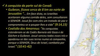 A conquista da parte sul de Canaã:
• Guibeon, ficava cerca de 8 km ao norte de
Jerusalém “... Em face disto, os israelitas
aceitaram alguma comida deles, sem consultarem
o SENHOR. Josué fez com eles um tratado de paz e
comprometeu-se a poupar-lhes a vida” (9:14,15)
• Coalizão dos Amorreus: “As conquistas
estenderam-se de Cadés Barneia até Gaza e de
Góchen a Guibeon. Josué venceu todos esses reis e
apoderou-se das suas terras numa só campanha,
porque o SENHOR, Deus de Israel, combatia por
Israel.” (10:41-42)
 