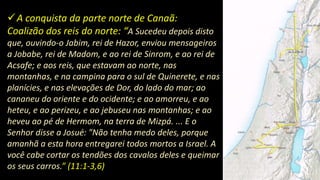 A conquista da parte norte de Canaã:
Coalizão dos reis do norte: “A Sucedeu depois disto
que, ouvindo-o Jabim, rei de Hazor, enviou mensageiros
a Jobabe, rei de Madom, e ao rei de Sinrom, e ao rei de
Acsafe; e aos reis, que estavam ao norte, nas
montanhas, e na campina para o sul de Quinerete, e nas
planícies, e nas elevações de Dor, do lado do mar; ao
cananeu do oriente e do ocidente; e ao amorreu, e ao
heteu, e ao perizeu, e ao jebuseu nas montanhas; e ao
heveu ao pé de Hermom, na terra de Mizpá. ... E o
Senhor disse a Josué: "Não tenha medo deles, porque
amanhã a esta hora entregarei todos mortos a Israel. A
você cabe cortar os tendões dos cavalos deles e queimar
os seus carros.” (11:1-3,6)
 