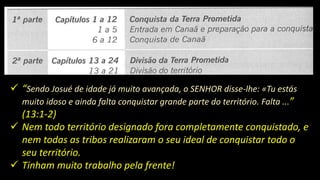  “Sendo Josué de idade já muito avançada, o SENHOR disse-lhe: «Tu estás
muito idoso e ainda falta conquistar grande parte do território. Falta ...”
(13:1-2)
 Nem todo território designado fora completamente conquistado, e
nem todas as tribos realizaram o seu ideal de conquistar todo o
seu território.
 Tinham muito trabalho pela frente!
 